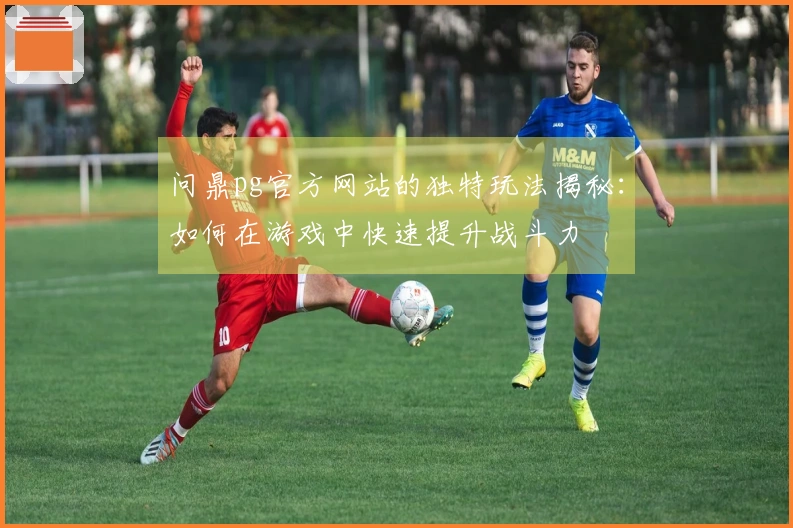 问鼎pg官方网站的独特玩法揭秘：如何在游戏中快速提升战斗力