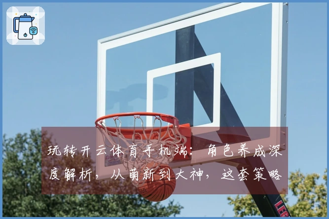 玩转开云体育手机端：角色养成深度解析，从萌新到大神，这套策略你不可不知