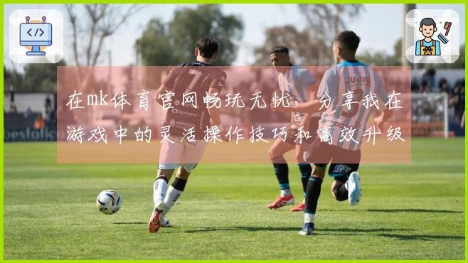 在mk体育官网畅玩无忧，分享我在游戏中的灵活操作技巧和高效升级心得！